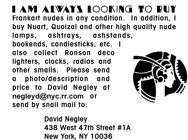 I am always looking to buy Frankart nudes 
								in any condition. In addition, I buy Nuart, Quoizal 
								and other high quality nude lamps, ashtrays, 
								ashstands, bookends, candlesticks, etc. I also 
								collect Ronson deco lighters, clocks, radios and 
								other smalls.